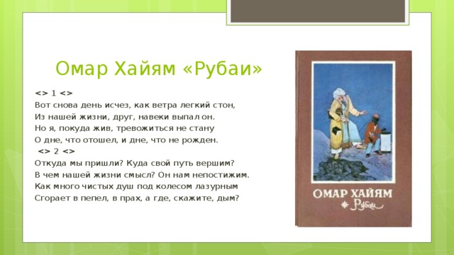 Омар Хайям «Рубаи»  1  Вот снова день исчез, как ветра легкий стон, Из нашей жизни, друг, навеки выпал он. Но я, покуда жив, тревожиться не стану О дне, что отошел, и дне, что не рожден.   2  Откуда мы пришли? Куда свой путь вершим? В чем нашей жизни смысл? Он нам непостижим. Как много чистых душ под колесом лазурным Сгорает в пепел, в прах, а где, скажите, дым?