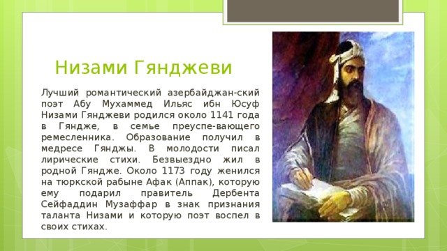 Низами Гянджеви Лучший романтический азербайджан-ский поэт Абу Мухаммед Ильяс ибн Юсуф Низами Гянджеви родился около 1141 года в Гяндже, в семье преуспе-вающего ремесленника. Образование получил в медресе Гянджы. В молодости писал лирические стихи. Безвыездно жил в родной Гяндже. Около 1173 году женился на тюркской рабыне Афак (Аппак), которую ему подарил правитель Дербента Сейфаддин Музаффар в знак признания таланта Низами и которую поэт воспел в своих стихах.