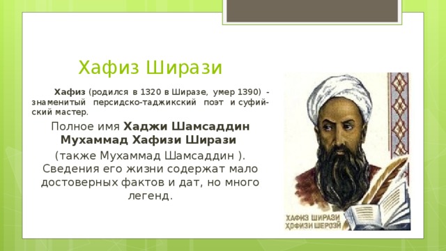 Хафиз Ширази  Хафиз  (родился в 1320 в Ширазе, умер 1390) - знаменитый персидско-таджикский поэт и суфий-ский мастер. Полное имя  Хаджи Шамсаддин Мухаммад Хафизи Ширази   (также Мухаммад Шамсаддин ). Сведения его жизни содержат мало достоверных фактов и дат, но много легенд.