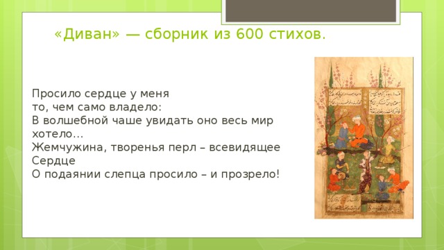 «Диван» — сборник из 600 стихов.    Просило сердце у меня   то, чем само владело:  В волшебной чаше увидать оно весь мир хотело…  Жемчужина, творенья перл – всевидящее Сердце  О подаянии слепца просило – и прозрело!