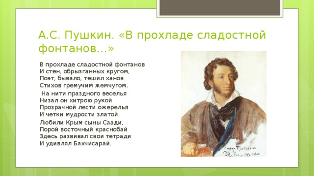 А.С. Пушкин. «В прохладе сладостной фонтанов…» В прохладе сладостной фонтанов  И стен, обрызганных кругом,  Поэт, бывало, тешил ханов  Стихов гремучим жемчугом.  На нити праздного веселья  Низал он хитрою рукой  Прозрачной лести ожерелья  И четки мудрости златой. Любили Крым сыны Саади,  Порой восточный краснобай  Здесь развивал свои тетради  И удивлял Бахчисарай.