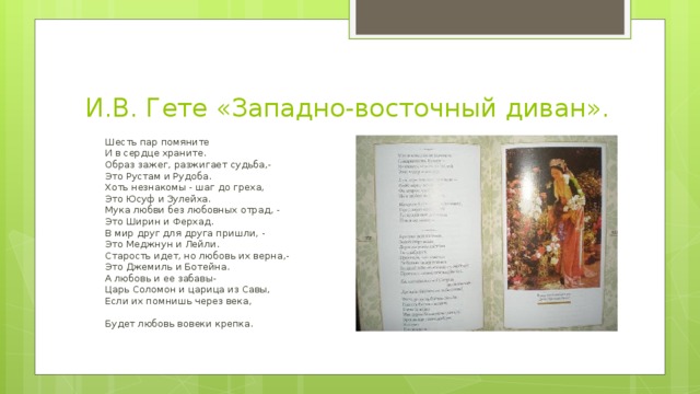 И.В. Гете «Западно-восточный диван».  Шесть пар помяните         И в сердце храните.         Образ зажег, разжигает судьба,-         Это Рустам и Рудоба.         Хоть незнакомы - шаг до греха,         Это Юсуф и Зулейха.         Мука любви без любовных отрад, -         Это Ширин и Ферхад.         В мир друг для друга пришли, -         Это Меджнун и Лейли.         Старость идет, но любовь их верна,-         Это Джемиль и Ботейна.         А любовь и ее забавы-         Царь Соломон и царица из Савы,         Если их помнишь через века,          Будет любовь вовеки крепка. 