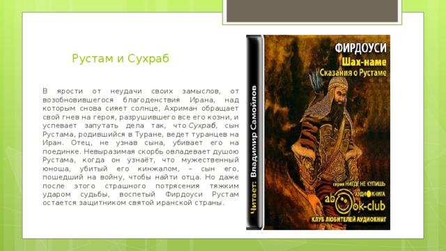 Рустам и Сухраб   В ярости от неудачи своих замыслов, от возобновившегося благоденствия Ирана, над которым снова сияет солнце, Ахриман обращает свой гнев на героя, разрушившего все его козни, и успевает запутать дела так, что  Сухраб , сын Рустама, родившийся в Туране, ведет туранцев на Иран. Отец, не узнав сына, убивает его на поединке. Невыразимая скорбь овладевает душою Рустама, когда он узнаёт, что мужественный юноша, убитый его кинжалом, – сын его, пошедший на войну, чтобы найти отца. Но даже после этого страшного потрясения тяжким ударом судьбы, воспетый Фирдоуси Рустам остается защитником святой иранской страны.