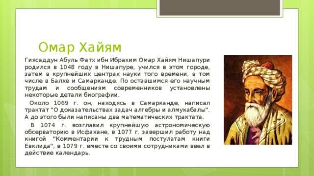 Омар Хайям Гиясаддун Абуль Фатх ибн Ибрахим Омар Хайям Нишапури родился в 1048 году в Нишапуре, учился в этом городе, затем в крупнейших центрах науки того времени, в том числе в Балхе и Самарканде. По оставшимся его научным трудам и сообщениям современников установлены некоторые детали биографии.  Около 1069 г. он, находясь в Самарканде, написал трактат 