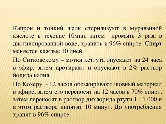 Капрон и тонкий шелк стерилизуют в муравьиной кислоте в течение 10мин, затем промыть 3 раза в дистиллированной воде, хранить в 96% спирте. Спирт меняется каждые 10 дней. По Ситковскому – мотки кетгута опускают на 24 часа в эфир, затем протирают и опускают в 2% раствор йодида калия По Кохеру - 12 часов обезжиривают шовный материал в эфире, затем его переносят на 12 часов в 70% спирт, затем переносят в раствор дихлорида ртути 1 : 1 000 и в этом растворе кипятят 10 минут. До употребления хранят в 96% спирте.