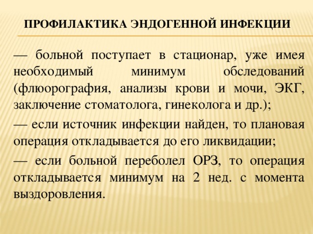 Профилактика эндогенной инфекции — больной поступает в стационар, уже имея необходимый минимум обследований (флюорография, анализы крови и мочи, ЭКГ, заключение стоматолога, гинеколога и др.); — если источник инфекции найден, то плановая операция откладывается до его ликвидации; — если больной переболел ОРЗ, то операция откладывается минимум на 2 нед. с момента выздоровления.