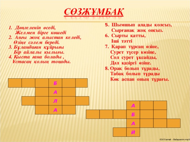 5 . Шымшып алады қолсыз,  Сырғанақ жоқ онсыз. 6. Сырты қатты,  Іші тәтті 7. Қарап тұрсаң өзіне,  Сурет түсер көзіңе,  Сол сурет ұқсайды,  Дәл қазіргі өзіңе. 8. Орақ болып тұрады,  Табақ болып тұрады  Көк аспан оның тұрағы.   1. Дөңгеленіп өседі,  Желмен бірге көшеді 2. Аяғы жоқ алыстан келеді,  Өзіңе сәлем береді. 3. Бұлаңдаған құйрығы  Бір айлалы қылығы. 4. Қыста ғана болады ,  Ұстасаң қолың тоңады.  Б А Л А А Б А Й