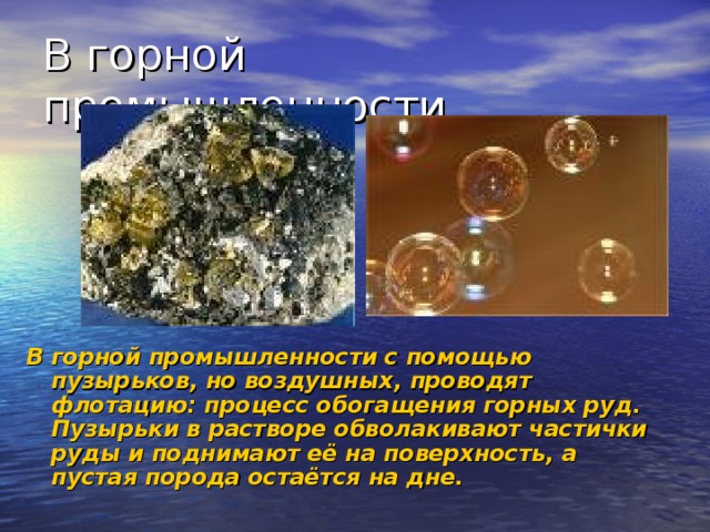 В горной промышленности. В горной промышленности с помощью пузырьков, но воздушных, проводят флотацию: процесс обогащения горных руд. Пузырьки в растворе обволакивают частички руды и поднимают её на поверхность, а пустая порода остаётся на дне.