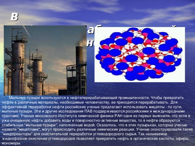 В нефтеперерабатывающей промышленности   Мыльные пузыри используются в нефтеперерабатывающей промышленности. Чтобы превратить нефть в различные материалы, необходимые человечеству, ее приходится перерабатывать. Для эффективной переработки нефти российские ученые предлагают использовать мицеллы - по сути, мыльные пузыри. Эти и другие исследования ПАВ поддерживаются российскими и международными грантами. Ученые московского Института химической физики РАН одни из первых выяснили, что если в уже очищенную нефть добавить воды и поверхностно-активные вещества, то в нефти образуются стабильные 