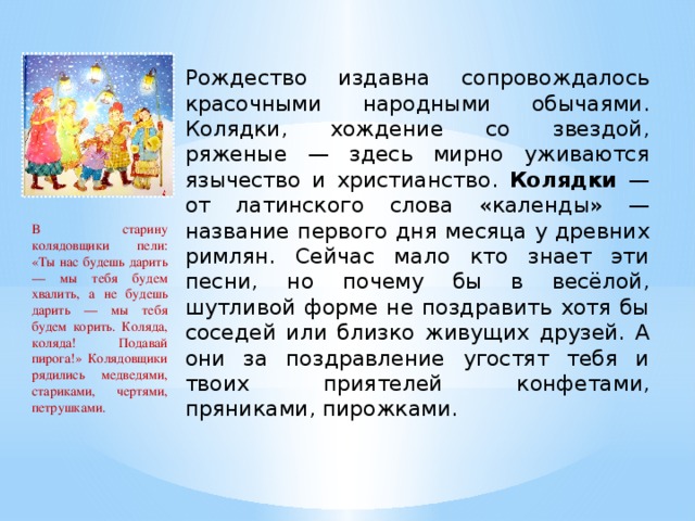 Рождество издавна сопровождалось красочными народными обычаями. Колядки, хождение со звездой, ряженые — здесь мирно уживаются язычество и христианство. Колядки — от латинского слова «календы» — название первого дня месяца у древних римлян. Сейчас мало кто знает эти песни, но почему бы в весёлой, шутливой форме не поздравить хотя бы соседей или близко живущих друзей. А они за поздравление угостят тебя и твоих приятелей конфетами, пряниками, пирожками. В старину колядовщики пели: «Ты нас будешь дарить — мы тебя будем хвалить, а не будешь дарить — мы тебя будем корить. Коляда, коляда! Подавай пирога!» Колядовщики рядились медведями, стариками, чертями, петрушками.