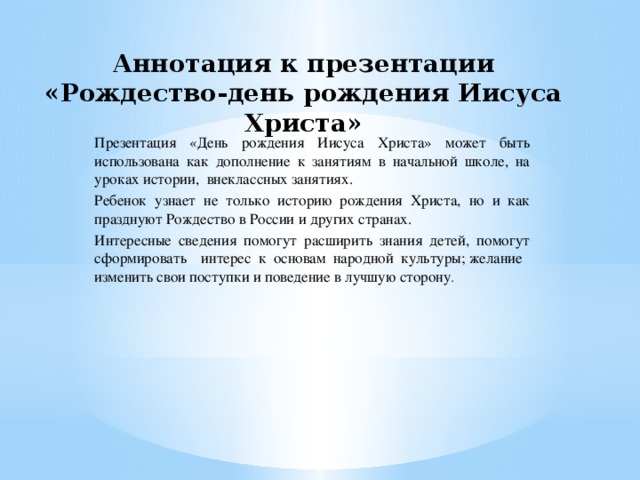 Аннотация к презентации «Рождество-день рождения Иисуса Христа»   Презентация «День рождения Иисуса Христа» может быть использована как дополнение к занятиям в начальной школе, на уроках истории, внеклассных занятиях. Ребенок узнает не только историю рождения Христа, но и как празднуют Рождество в России и других странах. Интересные сведения помогут расширить знания детей, помогут сформировать интерес к основам народной культуры; желание изменить свои поступки и поведение в лучшую сторону .                                                                   