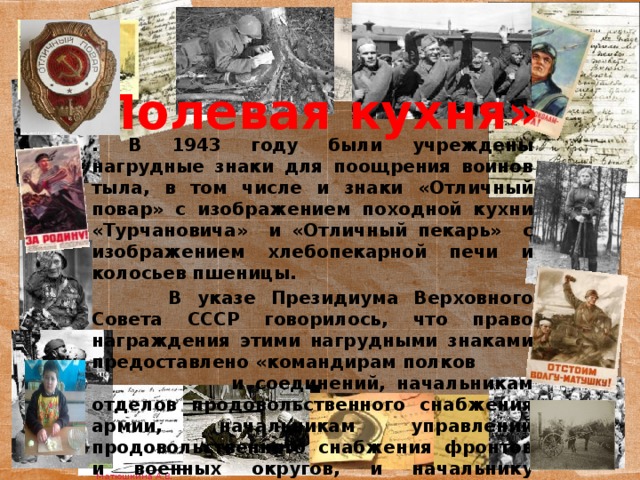 «Полевая кухня» . В 1943 году были учреждены нагрудные знаки для поощрения воинов тыла, в том числе и знаки «Отличный повар» с изображением походной кухни «Турчановича» и «Отличный пекарь» с изображением хлебопекарной печи и колосьев пшеницы.  В указе Президиума Верховного Совета СССР говорилось, что право награждения этими нагрудными знаками предоставлено «командирам полков и соединений, начальникам отделов продовольственного снабжения армии, начальникам управлений продовольственного снабжения фронтов и военных округов, и начальнику Главного управления продовольственного снабжения Красной армии».