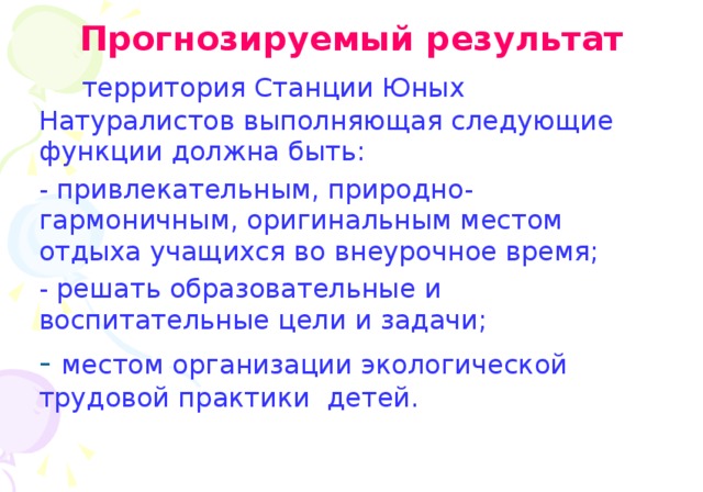 Прогнозируемый результат  территория Станции Юных Натуралистов выполняющая следующие функции должна быть: - привлекательным, природно-гармоничным, оригинальным местом отдыха учащихся во внеурочное время; - решать образовательные и воспитательные цели и задачи; - местом организации экологической трудовой практики детей.