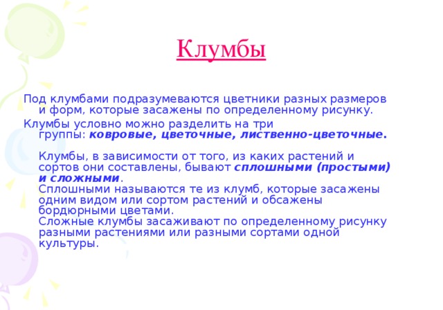 Клумбы  Под клумбами подразумеваются цветники разных размеров и форм, которые засажены по определенному рисунку. Клумбы условно можно разделить на три группы:  ковровые, цветочные, лиственно-цветочные.   Клумбы, в зависимости от того, из каких растений и сортов они составлены, бывают сплошными (простыми) и сложными .   Сплошными называются те из клумб, которые засажены одним видом или сортом растений и обсажены бордюрными цветами.   Сложные клумбы засаживают по определенному рисунку разными растениями или разными сортами одной культуры.