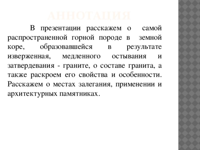 Аннотация  В презентации расскажем о самой распространенной горной породе в земной коре, образовавшейся в результате изверженная, медленного остывания и затвердевания - граните, о составе гранита, а также раскроем его свойства и особенности. Расскажем о местах залегания, применении и архитектурных памятниках.