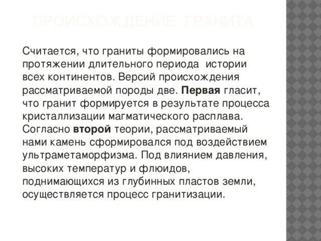 Происхождение гранита Считается, что граниты формировались на протяжении длительного периода истории всех континентов. Версий происхождения рассматриваемой породы две. Первая гласит, что гранит формируется в результате процесса кристаллизации магматического расплава. Согласно второй теории, рассматриваемый нами камень сформировался под воздействием ультраметаморфизма. Под влиянием давления, высоких температур и флюидов, поднимающихся из глубинных пластов земли, осуществляется процесс гранитизации.