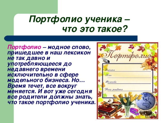 Портфолио ученика –     что это такое?    Портфолио – модное слово, пришедшее в наш лексикон не так давно и употребляющееся до недавнего времени исключительно в сфере модельного бизнеса. Но… Время течет, все вокруг меняется. И вот уже сегодня все родители должны знать, что такое портфолио ученика.