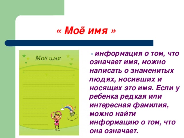 « Моё имя »  - информация о том, что означает имя, можно написать о знаменитых людях, носивших и носящих это имя. Если у ребенка редкая или интересная фамилия, можно найти информацию о том, что она означает.