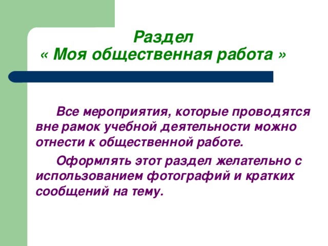 Раздел  « Моя общественная работа »     Все мероприятия, которые проводятся вне рамок учебной деятельности можно отнести к общественной работе.   Оформлять этот раздел желательно с использованием фотографий и кратких сообщений на тему.