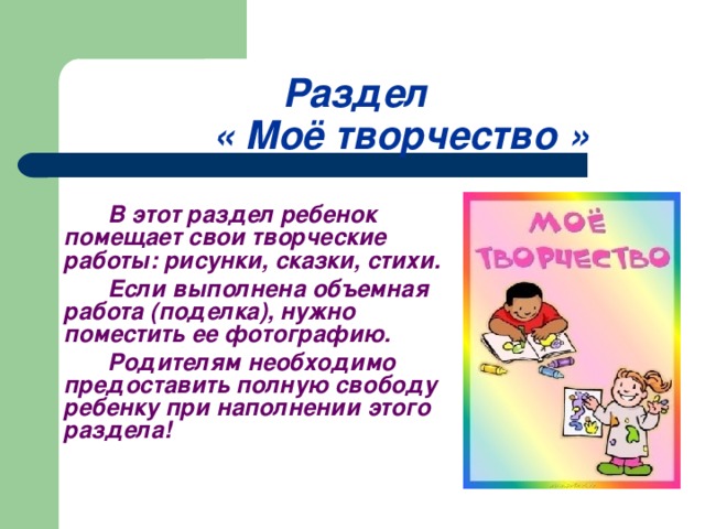 Раздел    « Моё творчество »   В этот раздел ребенок помещает свои творческие работы: рисунки, сказки, стихи.   Если выполнена объемная работа (поделка), нужно поместить ее фотографию.   Родителям необходимо предоставить полную свободу ребенку при наполнении этого раздела!