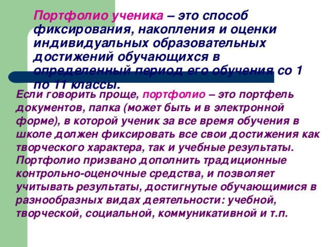 Портфолио ученика  – это способ фиксирования, накопления и оценки индивидуальных образовательных достижений обучающихся в определенный период его обучения со 1 по 11 классы.  Если говорить проще,  портфолио – это портфель документов, папка (может быть и в электронной форме), в которой ученик за все время обучения в школе должен фиксировать все свои достижения как творческого характера, так и учебные результаты. Портфолио призвано дополнить традиционные контрольно-оценочные средства, и позволяет учитывать результаты, достигнутые обучающимися в разнообразных видах деятельности: учебной, творческой, социальной, коммуникативной и т.п.