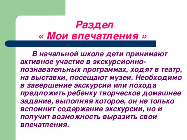 Раздел   « Мои впечатления »   В начальной школе дети принимают активное участие в экскурсионно-познавательных программах, ходят в театр, на выставки, посещают музеи. Необходимо в завершение экскурсии или похода предложить ребенку творческое домашнее задание, выполняя которое, он не только вспомнит содержание экскурсии, но и получит возможность выразить свои впечатления.