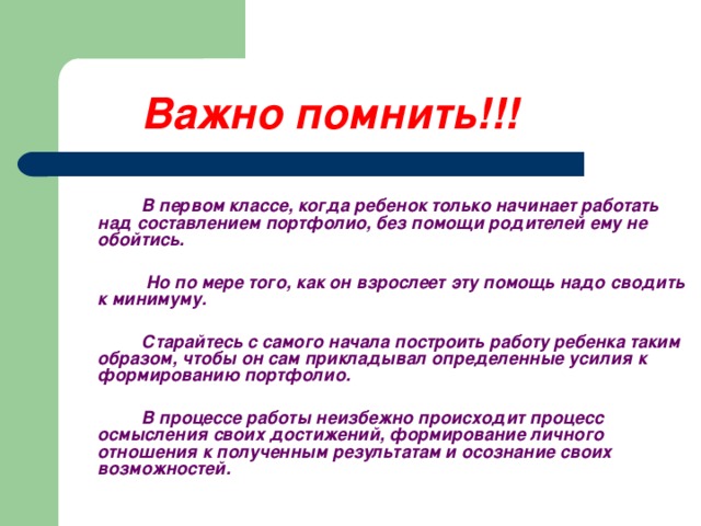 Важно помнить!!!       В первом классе, когда ребенок только начинает работать над составлением портфолио, без помощи родителей ему не обойтись.     Но по мере того, как он взрослеет эту помощь надо сводить к минимуму.    Старайтесь с самого начала построить работу ребенка таким образом, чтобы он сам прикладывал определенные усилия к формированию портфолио.    В процессе работы неизбежно происходит процесс осмысления своих достижений, формирование личного отношения к полученным результатам и осознание своих возможностей.