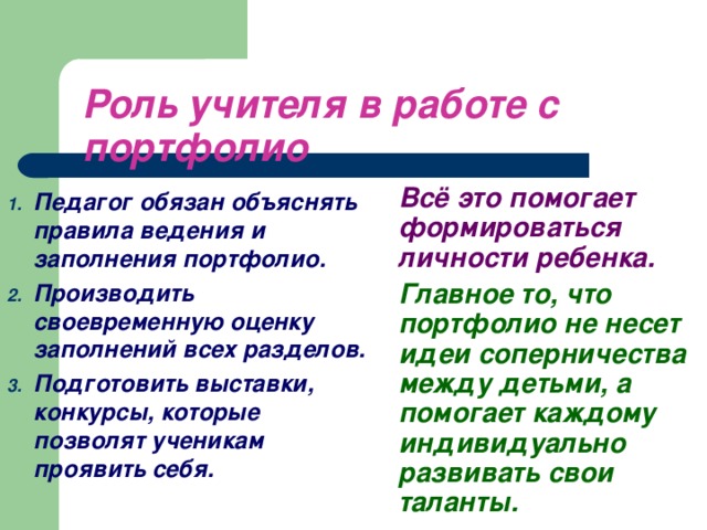 Роль учителя в работе с портфолио  Всё это помогает формироваться личности ребенка.   Главное то, что портфолио не несет идеи соперничества между детьми, а помогает каждому индивидуально развивать свои таланты.  Педагог обязан объяснять правила ведения и заполнения портфолио. Производить своевременную оценку заполнений всех разделов. Подготовить выставки, конкурсы, которые позволят ученикам проявить себя.