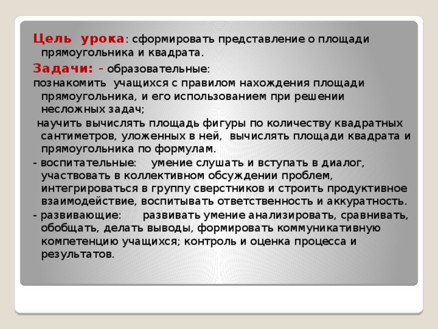 Цель  урока : сформировать представление о площади прямоугольника и квадрата. Задачи: - образовательные: познакомить  учащихся с правилом нахождения площади прямоугольника, и его использованием при решении несложных задач;  научить вычислять площадь фигуры по количеству квадратных сантиметров, уложенных в ней,  вычислять площади квадрата и прямоугольника по формулам. - воспитательные:   умение слушать и вступать в диалог, участвовать в коллективном обсуждении проблем, интегрироваться в группу сверстников и строить продуктивное взаимодействие, воспитывать ответственность и аккуратность. - развивающие: развивать умение анализировать, сравнивать, обобщать, делать выводы, формировать коммуникативную компетенцию учащихся; контроль и оценка процесса и результатов.