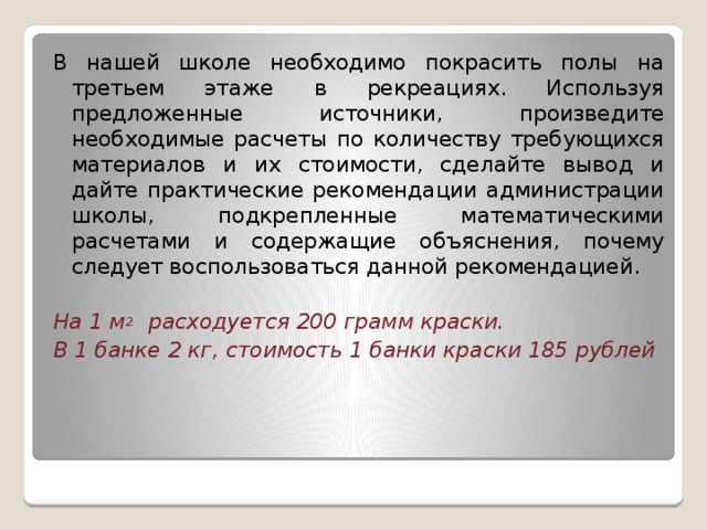 В нашей школе необходимо покрасить полы на третьем этаже в рекреациях. Используя предложенные источники, произведите необходимые расчеты по количеству требующихся материалов и их стоимости, сделайте вывод и дайте практические рекомендации администрации школы, подкрепленные математическими расчетами и содержащие объяснения, почему следует воспользоваться данной рекомендацией. На 1 м 2 расходуется 200 грамм краски. В 1 банке 2 кг, стоимость 1 банки краски 185 рублей