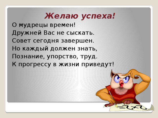 Желаю успеха! О мудрецы времен! Дружней Вас не сыскать. Совет сегодня завершен. Но каждый должен знать, Познание, упорство, труд. К прогрессу в жизни приведут!