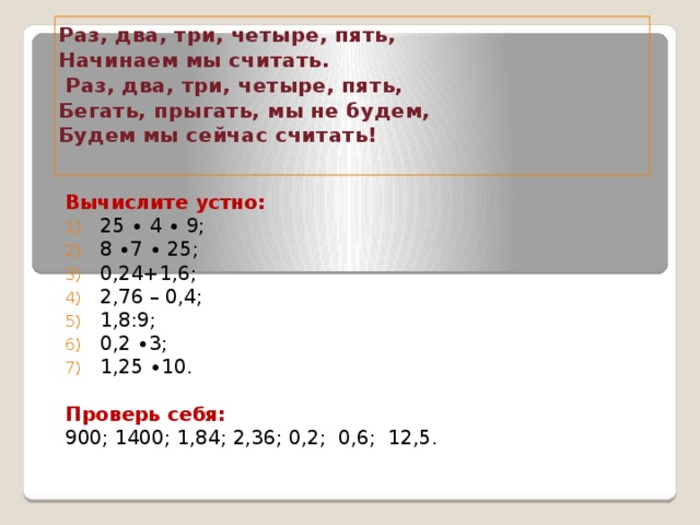 Раз, два, три, четыре, пять,  Начинаем мы считать.  Раз, два, три, четыре, пять,  Бегать, прыгать, мы не будем,  Будем мы сейчас считать!   Вычислите устно: 25 ∙ 4 ∙ 9; 8 ∙7 ∙ 25; 0,24+1,6; 2,76 – 0,4; 1,8:9; 0,2 ∙3; 1,25 ∙10. Проверь себя:  900; 1400; 1,84; 2,36; 0,2; 0,6; 12,5.