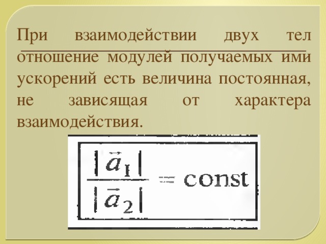 При взаимодействии двух тел отношение модулей получаемых ими ускорений есть величина постоянная, не зависящая от характера взаимодействия.