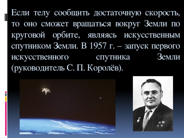 Если телу сообщить достаточную скорость, то оно сможет вращаться вокруг Земли по круговой орбите, являясь искусственным спутником Земли. В 1957 г. – запуск первого искусственного спутника Земли (руководитель С. П. Королёв).