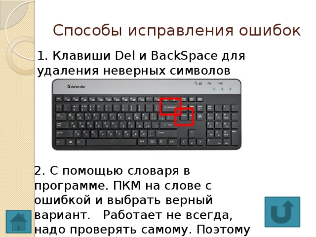 Способы исправления ошибок 1. Клавиши Del и BackSpace для удаления неверных символов 2. С помощью словаря в программе. ПКМ на слове с ошибкой и выбрать верный вариант. Работает не всегда, надо проверять самому. Поэтому знать правописание важно!