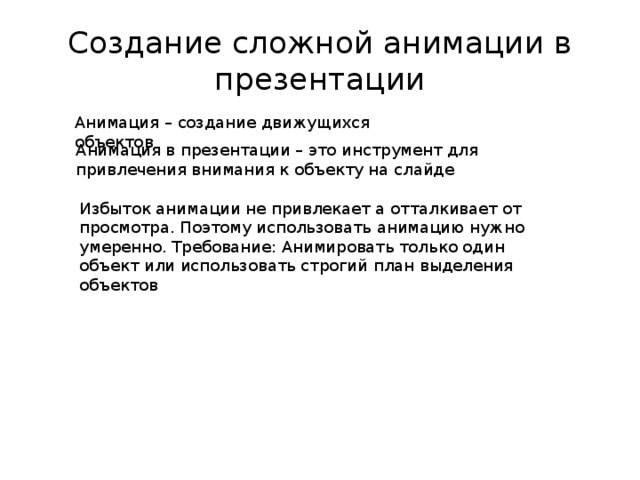 Создание сложной анимации в презентации Анимация – создание движущихся объектов Анимация в презентации – это инструмент для привлечения внимания к объекту на слайде Избыток анимации не привлекает а отталкивает от просмотра. Поэтому использовать анимацию нужно умеренно. Требование: Анимировать только один объект или использовать строгий план выделения объектов