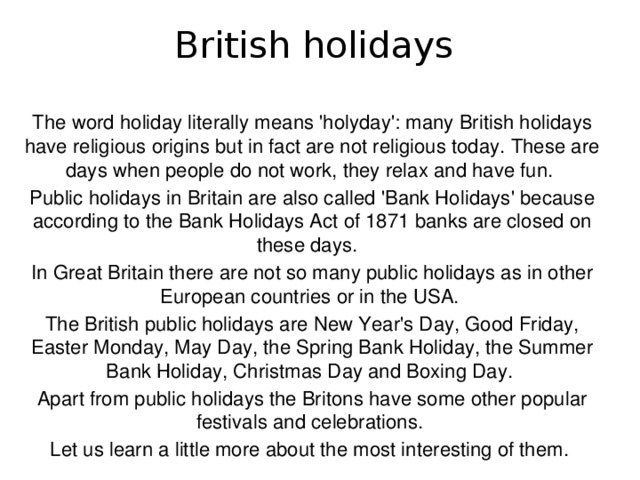 British holidays The word holiday literally means 'holyday': many British holidays have religious origins but in fact are not religious today. These are days when people do not work, they relax and have fun. Public holidays in Britain are also called 'Bank Holidays' because according to the Bank Holidays Act of 1871 banks are closed on these days. In Great Britain there are not so many public holidays as in other European countries or in the USA. The British public holidays are New Year's Day, Good Friday, Easter Monday, May Day, the Spring Bank Holiday, the Summer Bank Holiday, Christmas Day and Boxing Day. Apart from public holidays the Britons have some other popular festivals and celebrations. Let us learn a little more about the most interesting of them.