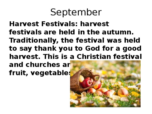 September Harvest Festivals: harvest festivals are held in the autumn. Traditionally, the festival was held to say thank you to God for a good harvest. This is a Christian festival and churches are decorated with fruit, vegetables and flowers