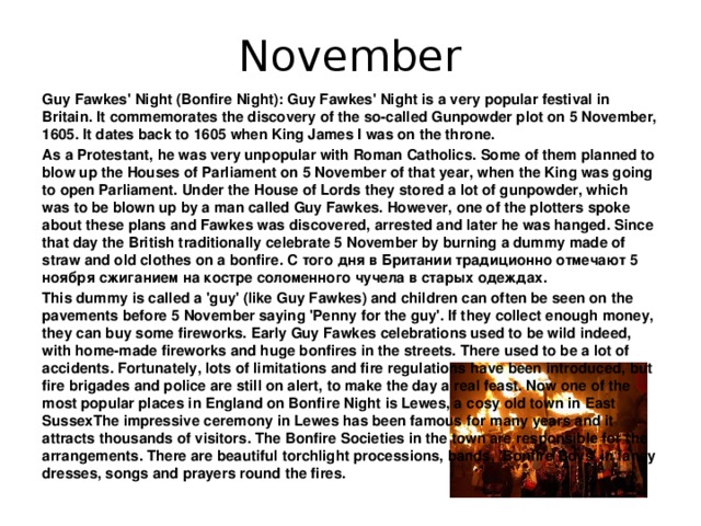 November Guy Fawkes' Night (Bonfire Night): Guy Fawkes' Night is a very popular festival in Britain. It commemorates the discovery of the so-called Gunpowder plot on 5 November, 1605. It dates back to 1605 when King James I was on the throne. As a Protestant, he was very unpopular with Roman Catholics. Some of them planned to blow up the Houses of Parliament on 5 November of that year, when the King was going to open Parliament. Under the House of Lords they stored a lot of gunpowder, which was to be blown up by a man called Guy Fawkes. However, one of the plotters spoke about these plans and Fawkes was discovered, arrested and later he was hanged. Since that day the British traditionally celebrate 5 November by burning a dummy made of straw and old clothes on a bonfire. С того дня в Британии традиционно отмечают 5 ноября сжиганием на костре соломенного чучела в старых одеждах. This dummy is called a 'guy' (like Guy Fawkes) and children can often be seen on the pavements before 5 November saying 'Penny for the guy'. If they collect enough money, they can buy some fireworks. Early Guy Fawkes celebrations used to be wild indeed, with home-made fireworks and huge bonfires in the streets. There used to be a lot of accidents. Fortunately, lots of limitations and fire regulations have been introduced, but fire brigades and police are still on alert, to make the day a real feast. Now one of the most popular places in England on Bonfire Night is Lewes, a cosy old town in East SussexThe impressive ceremony in Lewes has been famous for many years and it attracts thousands of visitors. The Bonfire Societies in the town are responsible for the arrangements. There are beautiful torchlight processions, bands, 'Bonfire Boys' in fancy dresses, songs and prayers round the fires.
