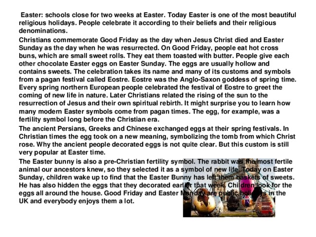 Easter: schools close for two weeks at Easter. Today Easter is one of the most beautiful religious holidays. People celebrate it according to their beliefs and their religious denominations. Christians commemorate Good Friday as the day when Jesus Christ died and Easter Sunday as the day when he was resurrected. On Good Friday, people eat hot cross buns, which are small sweet rolls. They eat them toasted with butter. People give each other chocolate Easter eggs on Easter Sunday. The eggs are usually hollow and contains sweets. The celebration takes its name and many of its customs and symbols from a pagan festival called Eostre. Eostre was the Anglo-Saxon goddess of spring time. Every spring northern European people celebrated the festival of Eostre to greet the coming of new life in nature. Later Christians related the rising of the sun to the resurrection of Jesus and their own spiritual rebirth. It might surprise you to learn how many modern Easter symbols come from pagan times. The egg, for example, was a fertility symbol long before the Christian era. The ancient Persians, Greeks and Chinese exchanged eggs at their spring festivals. In Christian times the egg took on a new meaning, symbolizing the tomb from which Christ rose. Why the ancient people decorated eggs is not quite clear. But this custom is still very popular at Easter time. The Easter bunny is also a pre-Christian fertility symbol. The rabbit was the most fertile animal our ancestors knew, so they selected it as a symbol of new life. Today on Easter Sunday, children wake up to find that the Easter Bunny has left them baskets of sweets. He has also hidden the eggs that they decorated earlier that week. Children look for the eggs all around the house. Good Friday and Easter Monday are public holidays in the UK and everybody enjoys them a lot.