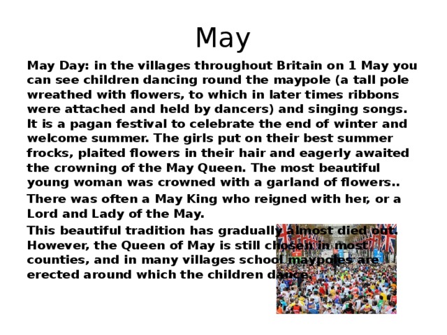 May May Day: in the villages throughout Britain on 1 May you can see children dancing round the maypole (a tall pole wreathed with flowers, to which in later times ribbons were attached and held by dancers) and singing songs. It is a pagan festival to celebrate the end of winter and welcome summer. The girls put on their best summer frocks, plaited flowers in their hair and eagerly awaited the crowning of the May Queen. The most beautiful young woman was crowned with a garland of flowers.. There was often a May King who reigned with her, or a Lord and Lady of the May. This beautiful tradition has gradually almost died out. However, the Queen of May is still chosen in most counties, and in many villages school maypoles are erected around which the children dance.