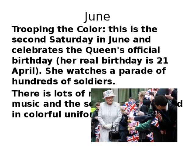 June Trooping the Color: this is the second Saturday in June and celebrates the Queen's official birthday (her real birthday is 21 April). She watches a parade of hundreds of soldiers. There is lots of marching, military music and the soldiers are dressed in colorful uniform.