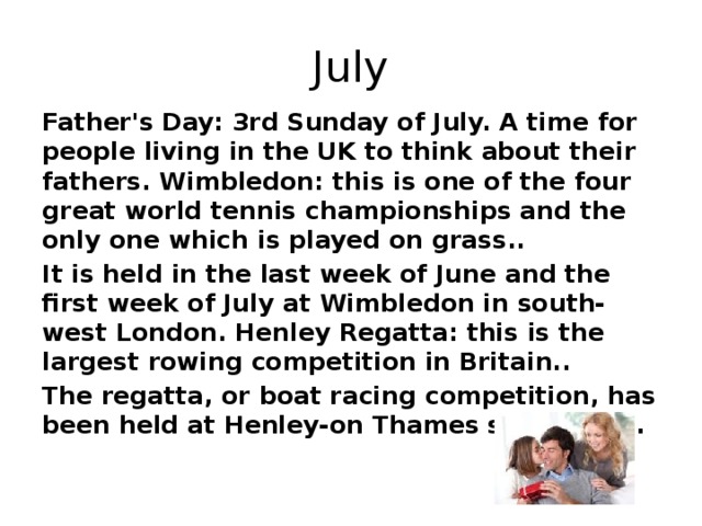 July Father's Day: 3rd Sunday of July. A time for people living in the UK to think about their fathers. Wimbledon: this is one of the four great world tennis championships and the only one which is played on grass.. It is held in the last week of June and the first week of July at Wimbledon in south-west London. Henley Regatta: this is the largest rowing competition in Britain.. The regatta, or boat racing competition, has been held at Henley-on Thames since 1839.
