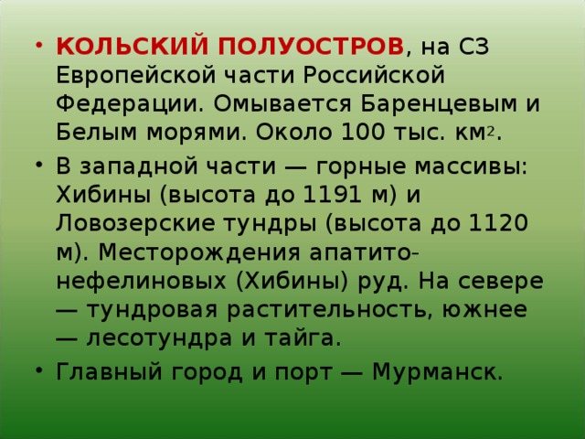 КОЛЬСКИЙ ПОЛУОСТРОВ , на СЗ Европейской части Российской Федерации. Омывается Баренцевым и Белым морями. Около 100 тыс. км 2 . В западной части — горные массивы: Хибины (высота до 1191 м) и Ловозерские тундры (высота до 1120 м). Месторождения апатито-нефелиновых (Хибины) руд. На севере — тундровая растительность, южнее — лесотундра и тайга. Главный город и порт — Мурманск.