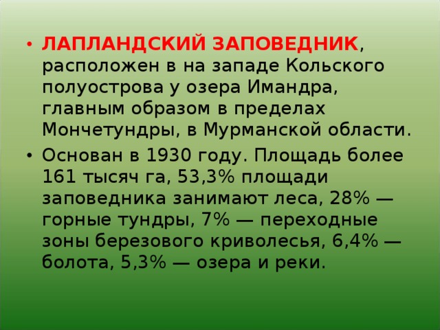 ЛАПЛАНДСКИЙ ЗАПОВЕДНИК , расположен в на западе Кольского полуострова у озера Имандра, главным образом в пределах Мончетундры, в Мурманской области. Основан в 1930 году. Площадь более 161 тысяч га, 53,3% площади заповедника занимают леса, 28% — горные тундры, 7% — переходные зоны березового криволесья, 6,4% — болота, 5,3% — озера и реки.