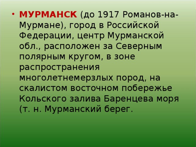 МУРМАНСК (до 1917 Романов-на-Мурмане), город в Российской Федерации, центр Мурманской обл., расположен за Северным полярным кругом, в зоне распространения многолетнемерзлых пород, на скалистом восточном побережье Кольского залива Баренцева моря (т. н. Мурманский берег.