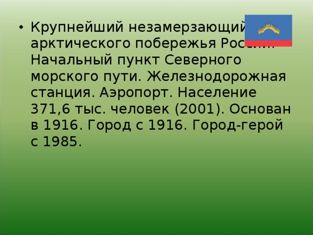 Крупнейший незамерзающий порт арктического побережья России. Начальный пункт Северного морского пути. Железнодорожная станция. Аэропорт. Население 371,6 тыс. человек (2001). Основан в 1916. Город с 1916. Город-герой с 1985.