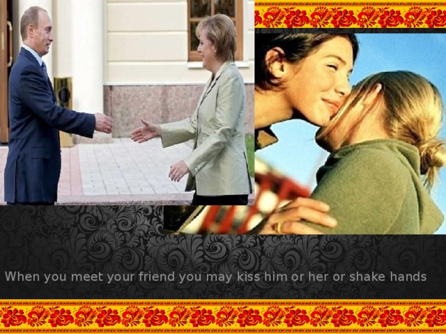 When you meet your friend you may kiss him or her or shake hands