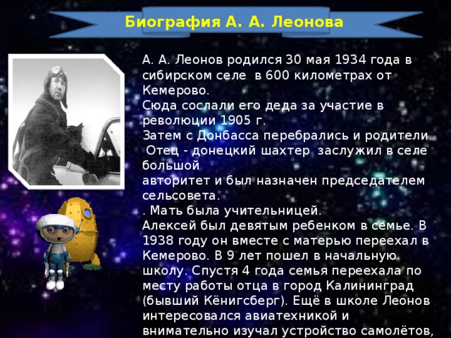 Биография А. А. Леонова А. А. Леонов родился 30 мая 1934 года в сибирском селе в 600 километрах от Кемерово. Сюда сослали его деда за участие в революции 1905 г. Затем с Донбасса перебрались и родители.  Отец - донецкий шахтер заслужил в селе большой авторитет и был назначен председателем сельсовета. . Мать была учительницей. Алексей был девятым ребенком в семье. В 1938 году он вместе с матерью переехал в Кемерово. В 9 лет пошел в начальную школу. Спустя 4 года семья переехала по месту работы отца в город Калининград (бывший Кёнигсберг). Ещё в школе Леонов интересовался авиатехникой и внимательно изучал устройство самолётов, основы теории полёта и т.п. В 1953 году юноша окончил среднюю школу, получил хороший аттестат зрелости. 