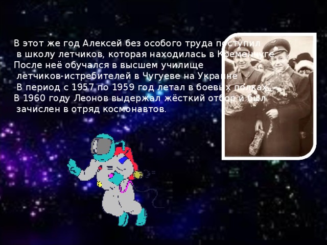 В этот же год Алексей без особого труда поступил  в школу летчиков, которая находилась в Кременчуге. После неё обучался в высшем училище  летчиков-истребителей в Чугуеве на Украине  В период с 1957 по 1959 год летал в боевых полках. В 1960 году Леонов выдержал жёсткий отбор и был  зачислен в отряд космонавтов.  